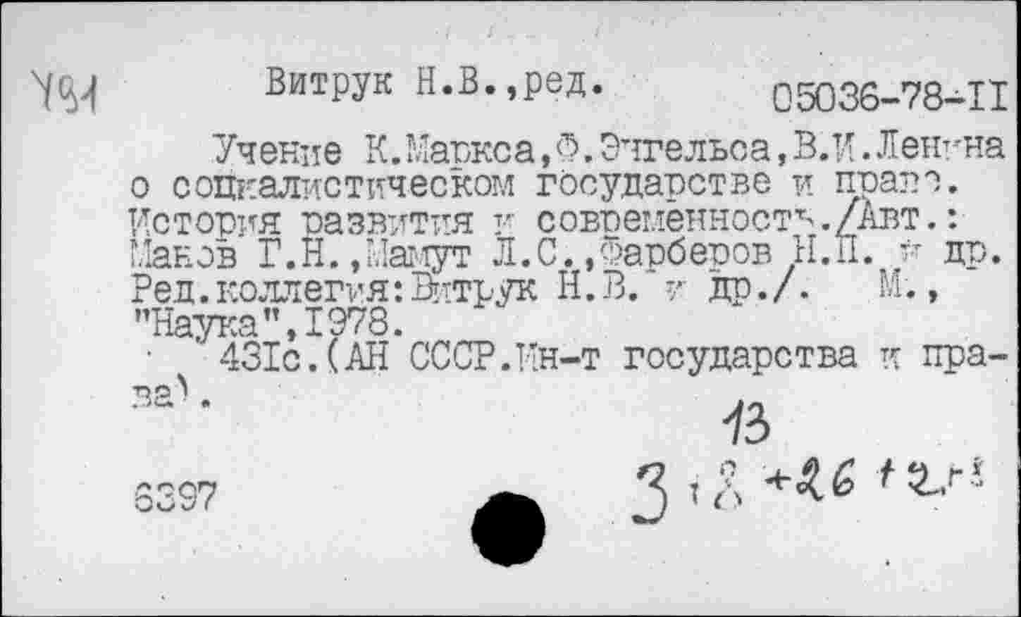 ﻿УН
Витрук Н.В.,ред. 05036-78-11
Учение К.Маркса,Ф.Энгельса, В.И.Ленина о социалистическом государстве и право. История развития и современность./Авт.: Манов Г.Н./Ламут Л.С.»Фарберов Н.п. й др. Ред.коллегия:Витрук Н.В. и др./. М., ’’Наука п, 1978.
• ' 431с.(АН*СССР.Ин-т государства к пра-
73
3397	2 ’Л ,2-г!